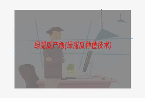 绿甜瓜产地(绿甜瓜种植技术)