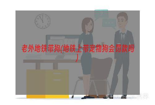 老外地铁带狗(地铁上带宠物狗会罚款吗)