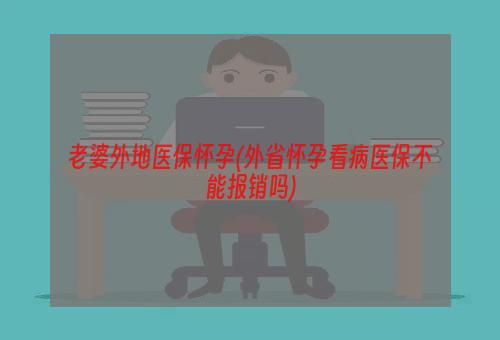 老婆外地医保怀孕(外省怀孕看病医保不能报销吗)