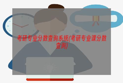 考研专业分数查询系统(考研专业课分数查询)