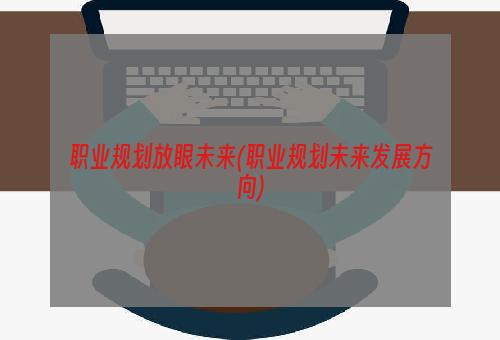 职业规划放眼未来(职业规划未来发展方向)