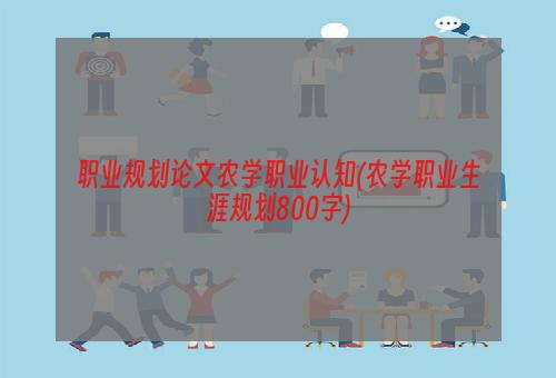 职业规划论文农学职业认知(农学职业生涯规划800字)