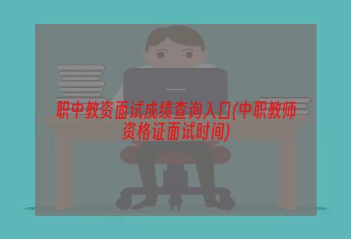 职中教资面试成绩查询入口(中职教师资格证面试时间)