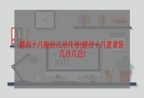 腊月十八阳历几月几号(腊月十八是农历几月几日)