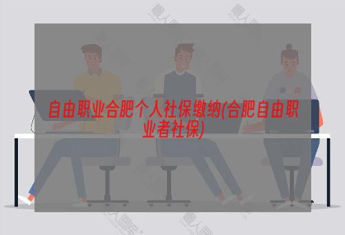 自由职业合肥个人社保缴纳(合肥自由职业者社保)