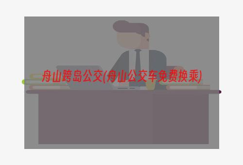 舟山跨岛公交(舟山公交车免费换乘)