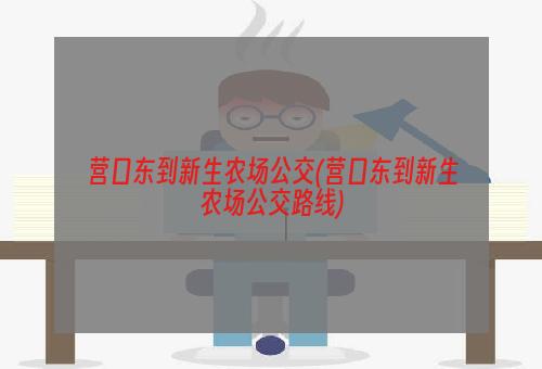 营口东到新生农场公交(营口东到新生农场公交路线)