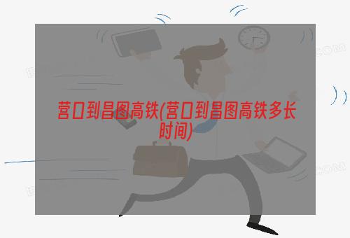 营口到昌图高铁(营口到昌图高铁多长时间)