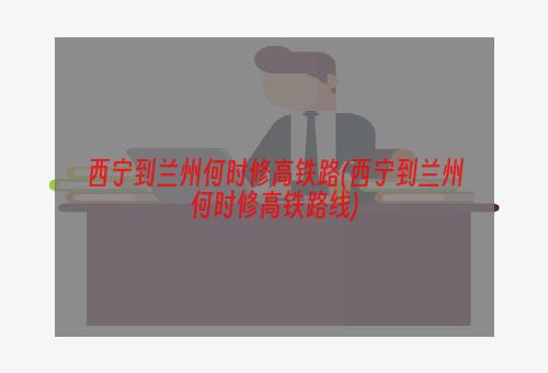 西宁到兰州何时修高铁路(西宁到兰州何时修高铁路线)