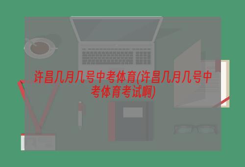 许昌几月几号中考体育(许昌几月几号中考体育考试啊)