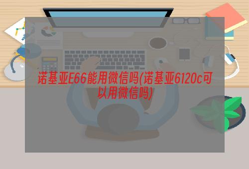 诺基亚E66能用微信吗(诺基亚6120c可以用微信吗)