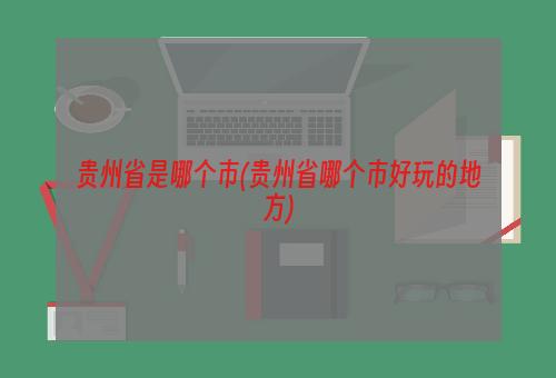 贵州省是哪个市(贵州省哪个市好玩的地方)