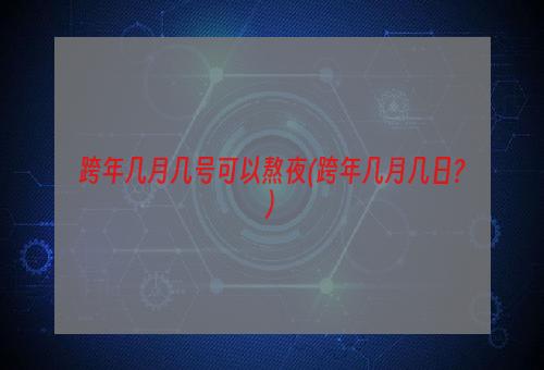 跨年几月几号可以熬夜(跨年几月几日?)