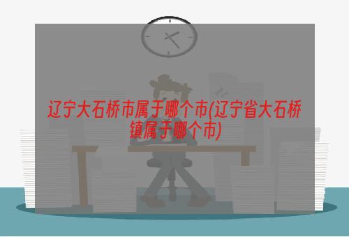 辽宁大石桥市属于哪个市(辽宁省大石桥镇属于哪个市)