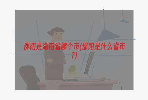 邵阳是湖南省哪个市(邵阳是什么省市?)