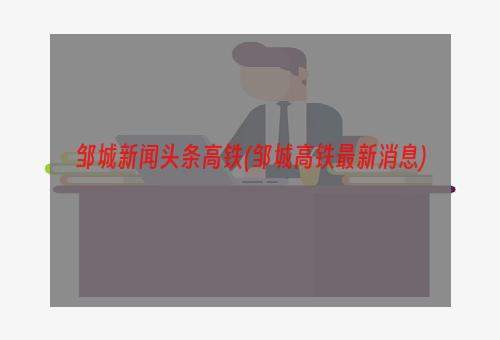 邹城新闻头条高铁(邹城高铁最新消息)