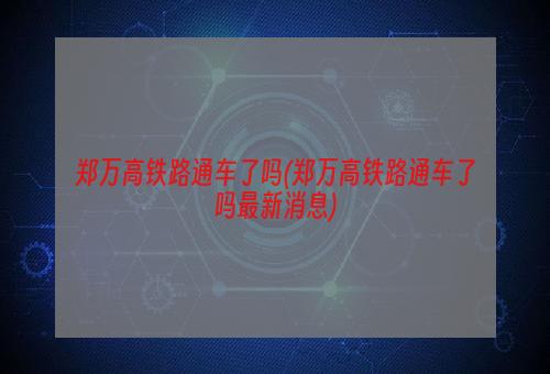 郑万高铁路通车了吗(郑万高铁路通车了吗最新消息)