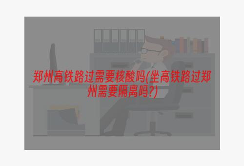 郑州高铁路过需要核酸吗(坐高铁路过郑州需要隔离吗?)