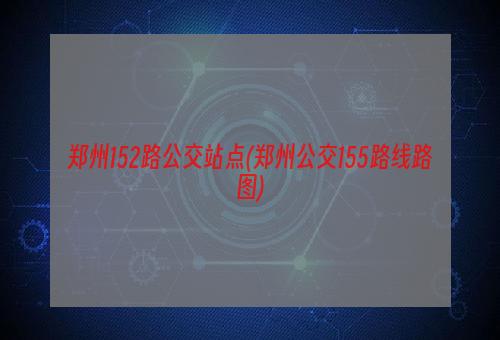 郑州152路公交站点(郑州公交155路线路图)