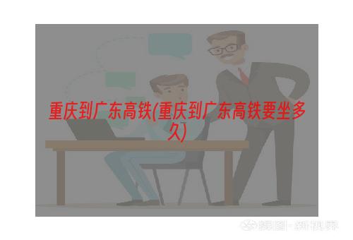 重庆到广东高铁(重庆到广东高铁要坐多久)