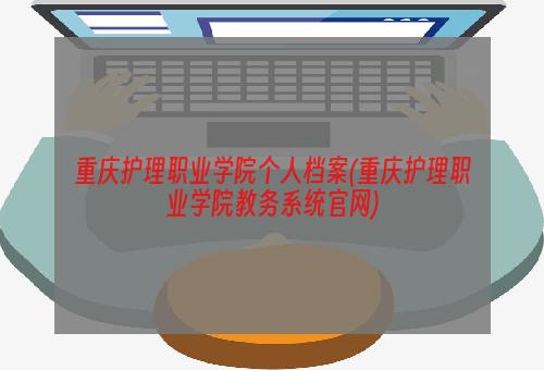 重庆护理职业学院个人档案(重庆护理职业学院教务系统官网)