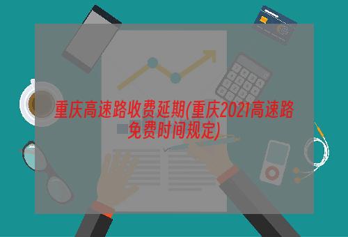 重庆高速路收费延期(重庆2021高速路免费时间规定)