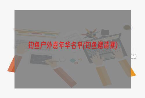 钓鱼户外嘉年华名单(钓鱼邀请赛)