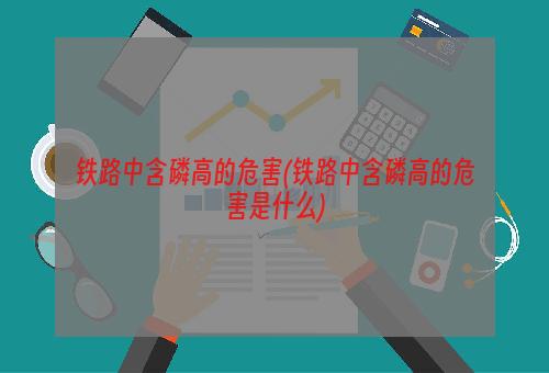 铁路中含磷高的危害(铁路中含磷高的危害是什么)