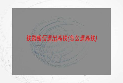 铁路如何退出高铁(怎么退高铁)