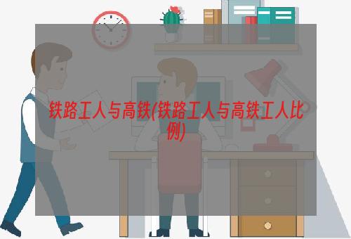 铁路工人与高铁(铁路工人与高铁工人比例)