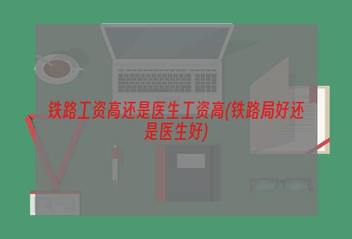 铁路工资高还是医生工资高(铁路局好还是医生好)