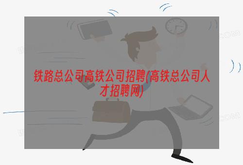 铁路总公司高铁公司招聘(高铁总公司人才招聘网)