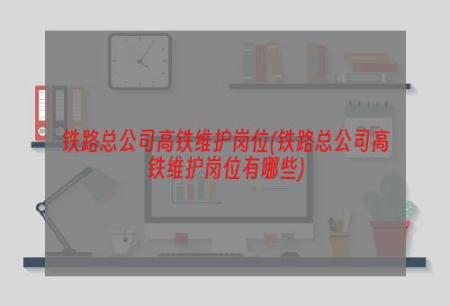 铁路总公司高铁维护岗位(铁路总公司高铁维护岗位有哪些)