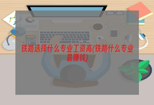 铁路选择什么专业工资高(铁路什么专业最赚钱)