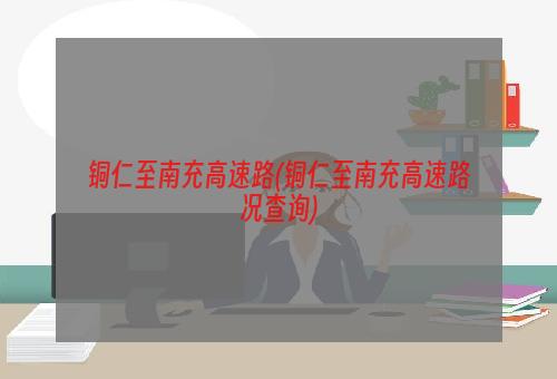 铜仁至南充高速路(铜仁至南充高速路况查询)