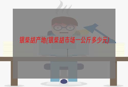 银柴胡产地(银柴胡市场一公斤多少元)