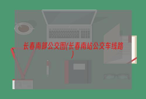 长春南部公交图(长春南站公交车线路)