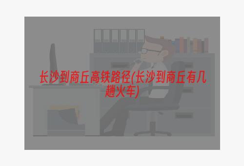 长沙到商丘高铁路径(长沙到商丘有几趟火车)