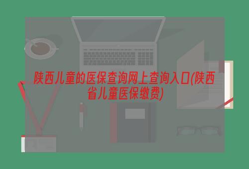 陕西儿童的医保查询网上查询入口(陕西省儿童医保缴费)