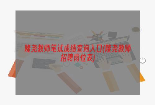 隆尧教师笔试成绩查询入口(隆尧教师招聘岗位表)