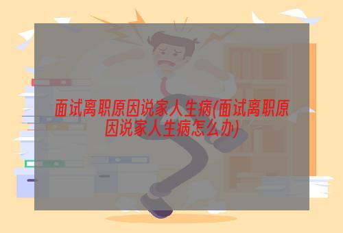 面试离职原因说家人生病(面试离职原因说家人生病怎么办)