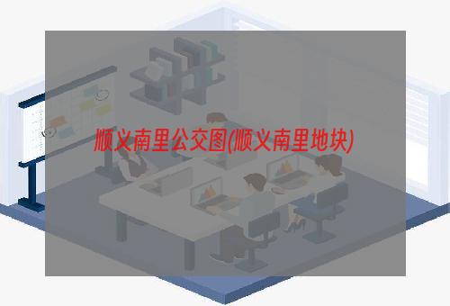 顺义南里公交图(顺义南里地块)