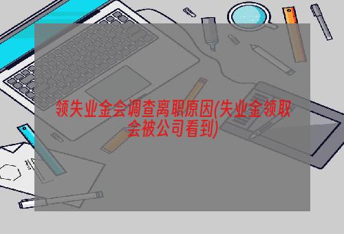 领失业金会调查离职原因(失业金领取会被公司看到)