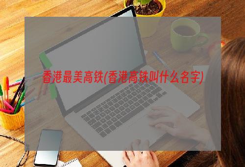 香港最美高铁(香港高铁叫什么名字)