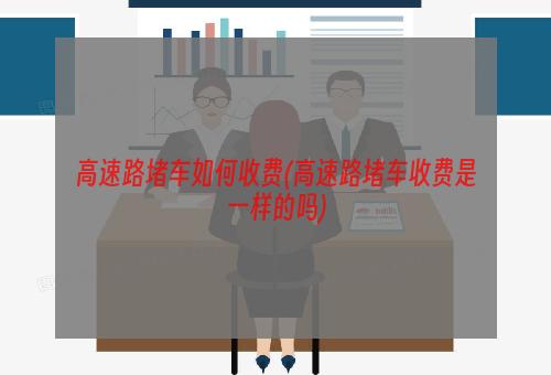 高速路堵车如何收费(高速路堵车收费是一样的吗)