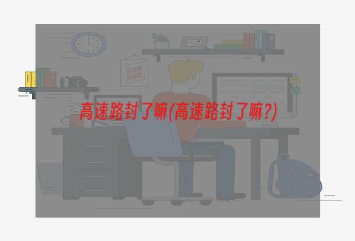 高速路封了嘛(高速路封了嘛?)