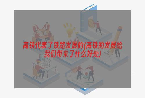 高铁代表了铁路发展的(高铁的发展给我们带来了什么好处)