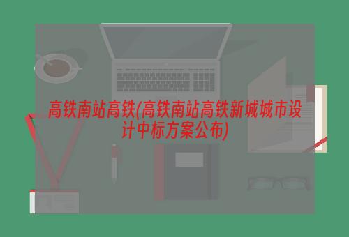 高铁南站高铁(高铁南站高铁新城城市设计中标方案公布)