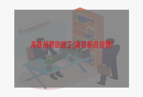 高铁招聘铁路工(高铁职员招聘)