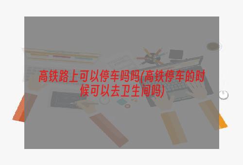 高铁路上可以停车吗吗(高铁停车的时候可以去卫生间吗)